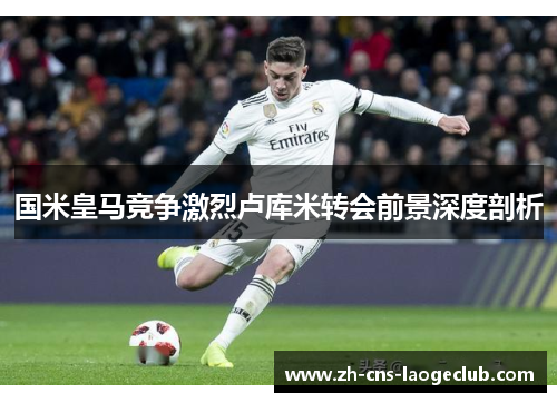 国米皇马竞争激烈卢库米转会前景深度剖析