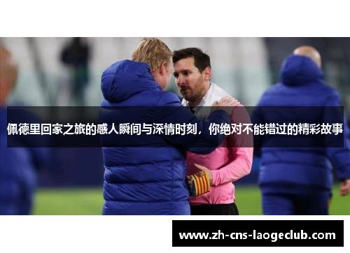 佩德里回家之旅的感人瞬间与深情时刻，你绝对不能错过的精彩故事