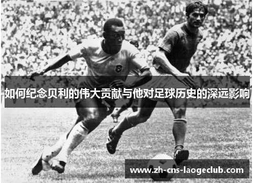 如何纪念贝利的伟大贡献与他对足球历史的深远影响