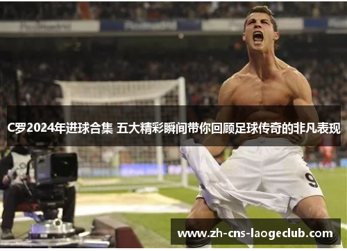 C罗2024年进球合集 五大精彩瞬间带你回顾足球传奇的非凡表现