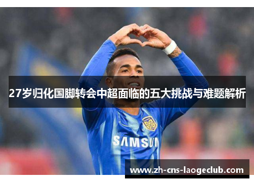27岁归化国脚转会中超面临的五大挑战与难题解析