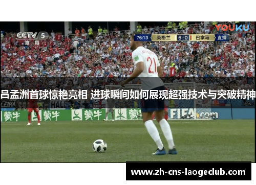 吕孟洲首球惊艳亮相 进球瞬间如何展现超强技术与突破精神