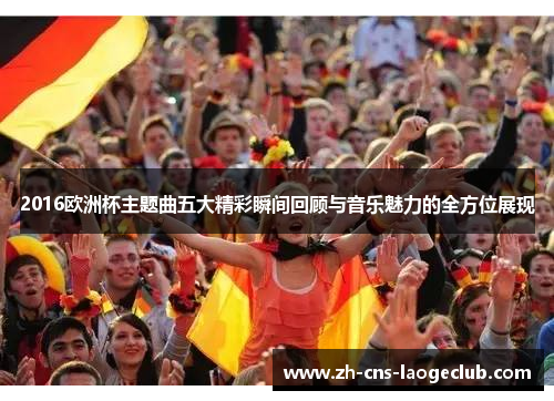 2016欧洲杯主题曲五大精彩瞬间回顾与音乐魅力的全方位展现