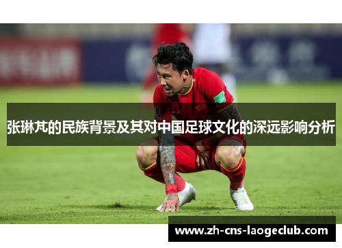 张琳芃的民族背景及其对中国足球文化的深远影响分析