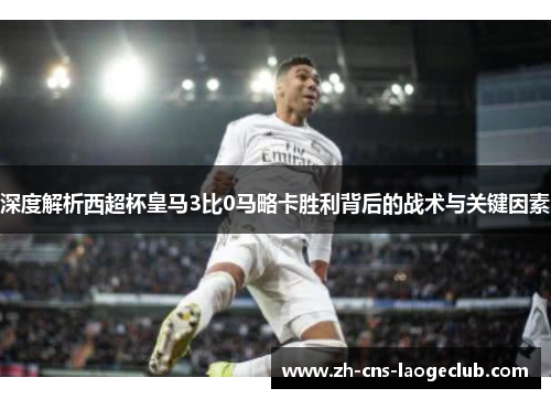 深度解析西超杯皇马3比0马略卡胜利背后的战术与关键因素