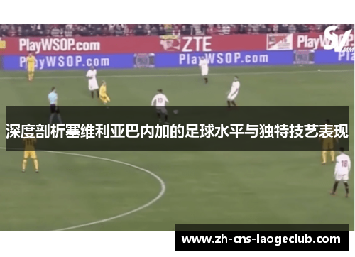 深度剖析塞维利亚巴内加的足球水平与独特技艺表现