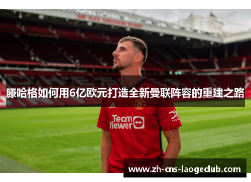 滕哈格如何用6亿欧元打造全新曼联阵容的重建之路