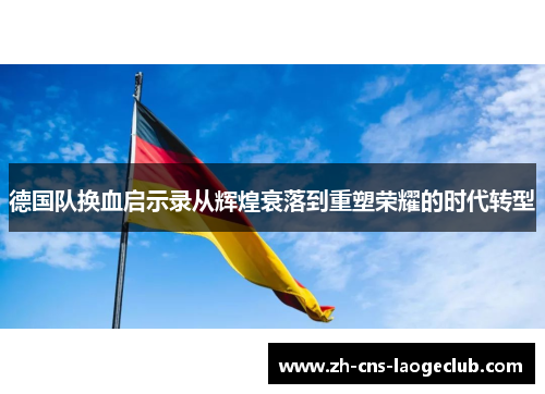 德国队换血启示录从辉煌衰落到重塑荣耀的时代转型