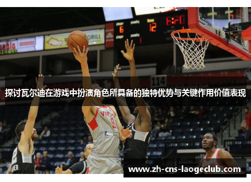 探讨瓦尔迪在游戏中扮演角色所具备的独特优势与关键作用价值表现