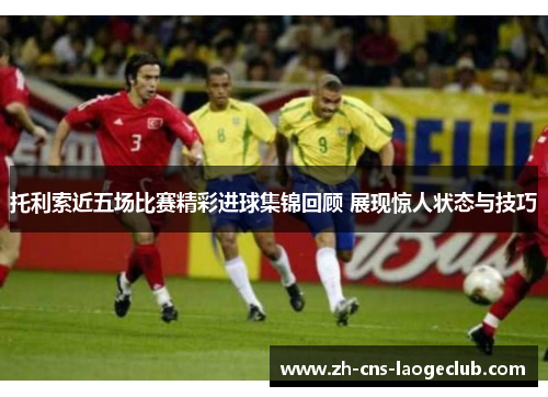 托利索近五场比赛精彩进球集锦回顾 展现惊人状态与技巧 托利索近五场比赛精彩进球集锦回顾 展现惊人状态与技巧