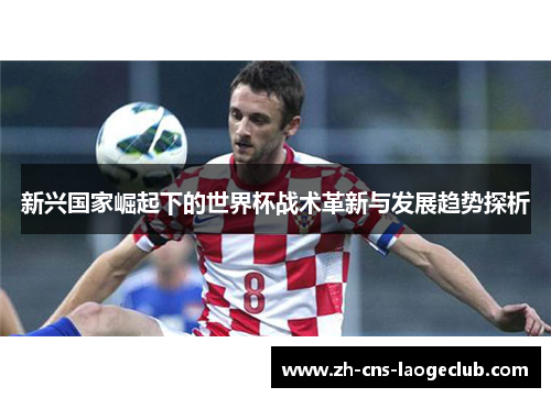 新兴国家崛起下的世界杯战术革新与发展趋势探析 新兴国家崛起下的世界杯战术革新与发展趋势探析
