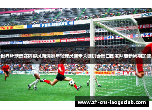 世界杯预选赛阵容风向洞察年轻球员迎来关键机会窗口国家队更新周期加速 世界杯预选赛阵容风向洞察年轻球员迎来关键机会窗口国家队更新周期加速