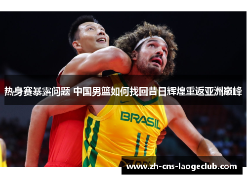 热身赛暴露问题 中国男篮如何找回昔日辉煌重返亚洲巅峰 热身赛暴露问题 中国男篮如何找回昔日辉煌重返亚洲巅峰