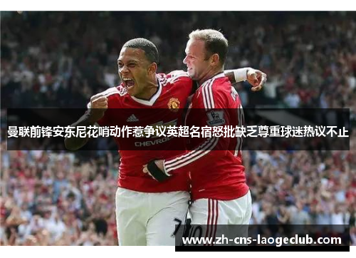 曼联前锋安东尼花哨动作惹争议英超名宿怒批缺乏尊重球迷热议不止
