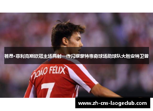 若昂·菲利克斯欧冠主场两射一传闪耀蒙特惠奇球场助球队大胜安特卫普 若昂·菲利克斯欧冠主场两射一传闪耀蒙特惠奇球场助球队大胜安特卫普